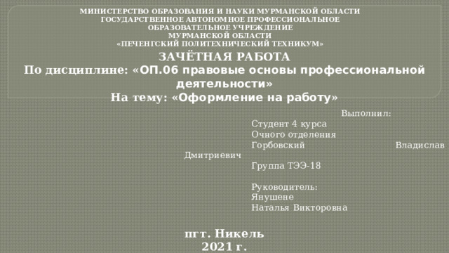 МИНИСТЕРСТВО ОБРАЗОВАНИЯ И НАУКИ МУРМАНСКОЙ ОБЛАСТИ ГОСУДАРСТВЕННОЕ АВТОНОМНОЕ ПРОФЕССИОНАЛЬНОЕ ОБРАЗОВАТЕЛЬНОЕ УЧРЕЖДЕНИЕ МУРМАНСКОЙ ОБЛАСТИ «ПЕЧЕНГСКИЙ ПОЛИТЕХНИЧЕСКИЙ ТЕХНИКУМ» ЗАЧЁТНАЯ РАБОТА По дисциплине: « ОП.06 правовые основы профессиональной деятельности» На тему: « Оформление на работу » Выполнил: Студент 4 курса Очного отделения Горбовский Владислав Дмитриевич Группа ТЭЭ-18 Руководитель: Янушене Наталья Викторовна пгт. Никель 2021 г.