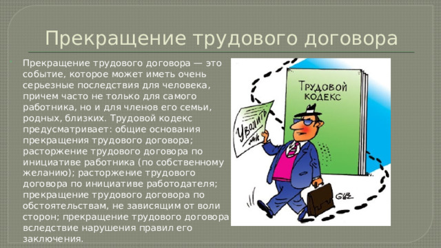 Прекращение трудового договора Прекращение трудового договора — это событие, которое может иметь очень серьезные последствия для человека, причем часто не только для самого работника, но и для членов его семьи, родных, близких. Трудовой кодекс предусматривает: общие основания прекращения трудового договора; расторжение трудового договора по инициативе работника (по собственному желанию); расторжение трудового договора по инициативе работодателя; прекращение трудового договора по обстоятельствам, не зависящим от воли сторон; прекращение трудового договора вследствие нарушения правил его заключения.