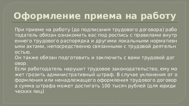 Оформление приема на работу При приеме на работу (до подписания трудового договора) работодатель обязан ознакомить вас под роспись с правилами внутреннего трудового распорядка и другими локальными нормативными актами, непосредственно связанными с трудовой деятельностью. Он также обязан подготовить и заключить с вами трудовой договор. Если работодатель нарушит трудовое законодательство, ему может грозить административный штраф. В случае уклонения от оформления или ненадлежащего оформления трудового договора сумма штрафа может достигать 100 тысяч рублей (для юридических лиц)