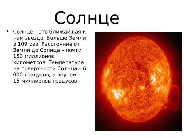 Солнце Солнце – это ближайшая к нам звезда. Больше Земли в 109 раз. Расстояние от Земли до Солнца – почти 150 миллионов километров. Температура на поверхности Солнца – 6 000 градусов, а внутри – 15 миллионов градусов. 