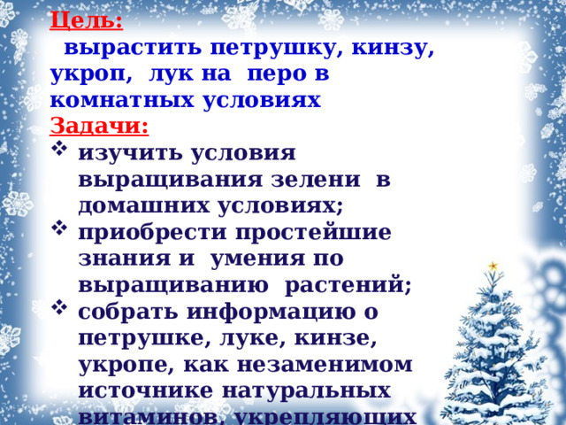 Цель:    вырастить петрушку, кинзу, укроп, лук на перо в комнатных условиях Задачи: изучить условия выращивания зелени в домашних условиях; приобрести простейшие знания и  умения по выращиванию  растений; собрать информацию о петрушке, луке, кинзе, укропе, как незаменимом источнике натуральных витаминов, укрепляющих иммунитет в зимне - весенний период; рассчитать и сравнить затраты на эксперимент; 