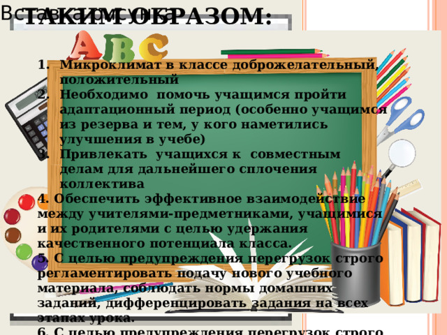 ТАКИМ ОБРАЗОМ: Вставка рисунка Микроклимат в классе доброжелательный, положительный Необходимо помочь учащимся пройти адаптационный период (особенно учащимся из резерва и тем, у кого наметились улучшения в учебе) Привлекать учащихся к совместным делам для дальнейшего сплочения коллектива 4. Обеспечить эффективное взаимодействие между учителями-предметниками, учащимися и их родителями с целью удержания качественного потенциала класса. 5. С целью предупреждения перегрузок строго регламентировать подачу нового учебного материала, соблюдать нормы домашних заданий, дифференцировать задания на всех этапах урока. 6. С целью предупреждения перегрузок строго регламентировать подачу нового учебного материала, соблюдать нормы домашних заданий, дифференцировать задания на всех этапах урока.  