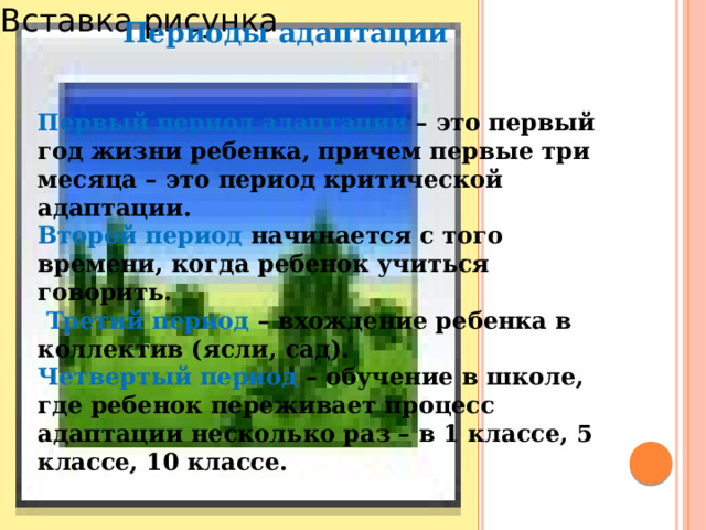 Вставка рисунка Периоды адаптации Первый период адаптации – это первый год жизни ребенка, причем первые три месяца – это период критической адаптации. Второй период начинается с того времени, когда ребенок учиться говорить.  Третий период – вхождение ребенка в коллектив (ясли, сад). Четвертый период – обучение в школе, где ребенок переживает процесс адаптации несколько раз – в 1 классе, 5 классе, 10 классе. 