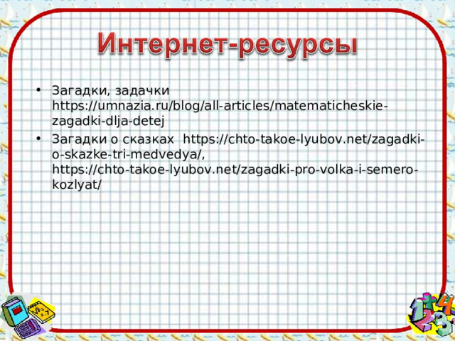 Загадки, задачки https://umnazia.ru/blog/all-articles/matematicheskie-zagadki-dlja-detej Загадки о сказках https://chto-takoe-lyubov.net/zagadki-o-skazke-tri-medvedya/ , https://chto-takoe-lyubov.net/zagadki-pro-volka-i-semero-kozlyat/  