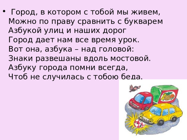   Город, в котором с тобой мы живем,  Можно по праву сравнить с букварем  Азбукой улиц и наших дорог  Город дает нам все время урок.  Вот она, азбука – над головой:  Знаки развешаны вдоль мостовой.  Азбуку города помни всегда,  Чтоб не случилась с тобою беда. 