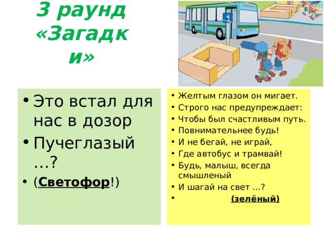 3 раунд «Загадки» Это встал для нас в дозор Пучеглазый …? ( Светофор !) Желтым глазом он мигает. Строго нас предупреждает: Чтобы был счастливым путь. Повнимательнее будь! И не бегай, не играй, Где автобус и трамвай! Будь, малыш, всегда смышленый И шагай на свет …?  (зелёный) 