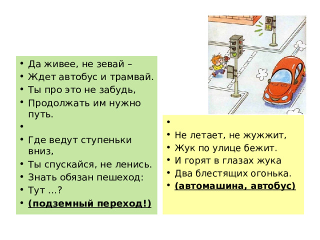Да живее, не зевай – Ждет автобус и трамвай. Ты про это не забудь, Продолжать им нужно путь.   Где ведут ступеньки вниз, Ты спускайся, не ленись. Знать обязан пешеход: Тут …? (подземный переход!)   Не летает, не жужжит, Жук по улице бежит. И горят в глазах жука Два блестящих огонька. (автомашина, автобус) 