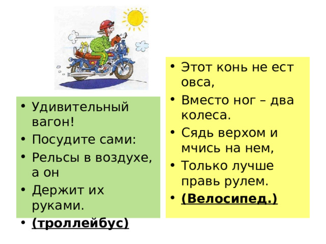 Этот конь не ест овса, Вместо ног – два колеса. Сядь верхом и мчись на нем, Только лучше правь рулем. (Велосипед.) Удивительный вагон! Посудите сами: Рельсы в воздухе, а он Держит их руками. (троллейбус) 