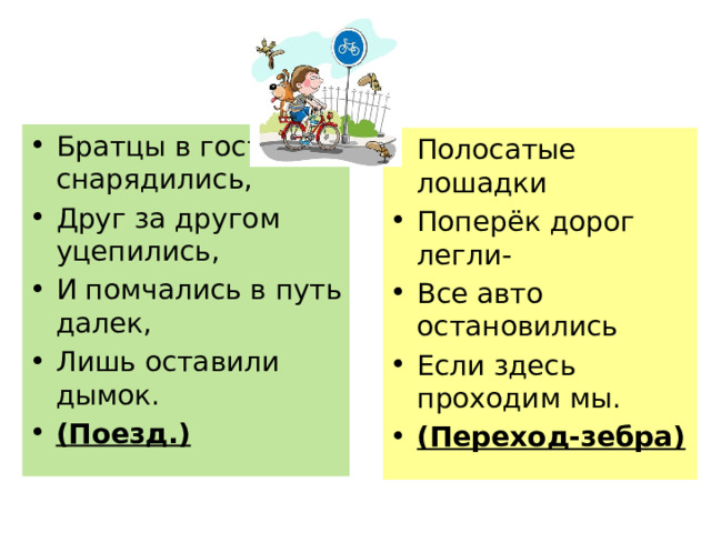 Братцы в гости снарядились, Друг за другом уцепились, И помчались в путь далек, Лишь оставили дымок. (Поезд.) Полосатые лошадки Поперёк дорог легли- Все авто остановились Если здесь проходим мы. (Переход-зебра) 