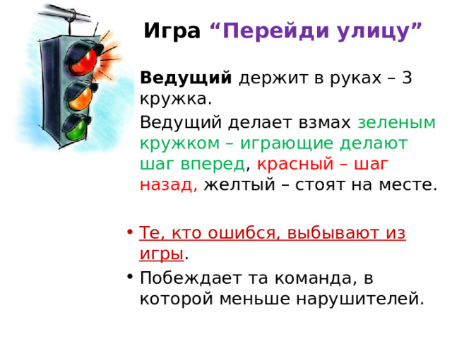 Игра “Перейди улицу”   Ведущий держит в руках – 3 кружка. Ведущий делает взмах зеленым кружком – играющие делают шаг вперед , красный – шаг назад, желтый – стоят на месте. Те, кто ошибся, выбывают из игры . Побеждает та команда, в которой меньше нарушителей. 