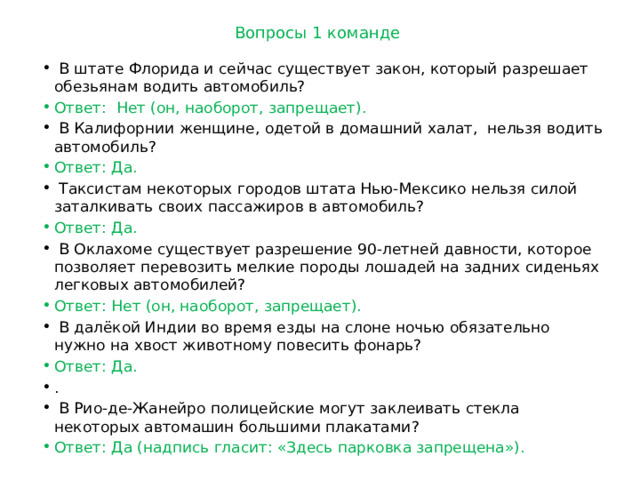 Вопросы 1 команде  В штате Флорида и сейчас существует закон, который разрешает обезьянам водить автомобиль? Ответ: Нет (он, наоборот, запрещает).  В Калифорнии женщине, одетой в домашний халат,  нельзя водить автомобиль? Ответ: Да.  Таксистам некоторых городов штата Нью-Мексико нельзя силой заталкивать своих пассажиров в автомобиль? Ответ: Да.  В Оклахоме существует разрешение 90-лет­ней давности, которое позволяет перевозить мел­кие породы лошадей на задних сиденьях лег­ковых автомобилей? Ответ: Нет (он, наоборот, запрещает).  В далёкой Индии во время езды на слоне ночью обязательно нужно на хвост животному повесить фонарь? Ответ: Да. .  В Рио-де-Жанейро полицейские могут заклеивать стекла некоторых автомашин большими плакатами?  Ответ: Да (надпись гласит: «Здесь парковка запрещена»). 