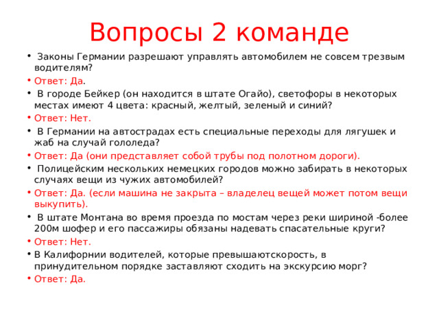 Вопросы 2 команде  Законы Германии разрешают управлять ав­томобилем не совсем трезвым водителям?  Ответ: Да .  В городе Бейкер (он находится в штате Огайо), светофоры в некоторых местах имеют 4 цвета: крас­ный, желтый, зеленый и синий? Ответ: Нет.  В Германии на автострадах есть специальные пе­реходы для лягушек и жаб на случай голо­леда? Ответ: Да (они представляет собой трубы под полотном дороги).  Полицейским нескольких немецких городов можно забирать в некоторых случаях вещи из чужих автомобилей? Ответ: Да. (если машина не закрыта – владелец вещей может потом вещи выкупить).  В штате Монтана во время проезда по мостам через реки шириной -более 200м шофер и его пассажиры обязаны надевать спасательные круги? Ответ: Нет. В Калифорнии водителей, которые превышаютско­рость, в принудительном порядке заставляют сходить на экскурсию морг? Ответ: Да. 