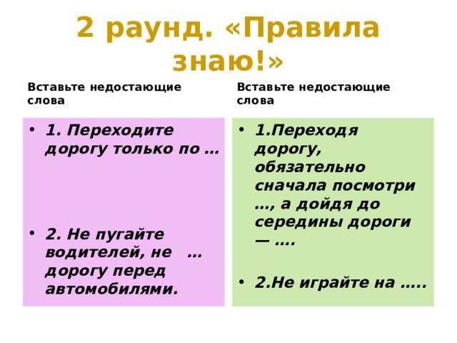 2 раунд. «Правила знаю!» Вставьте недостающие слова Вставьте недостающие слова 1. Переходите дорогу только по … 1.Переходя дорогу, обязательно сначала посмотри …, а дойдя до середины дороги — ….    2.Не играйте на …..  2. Не пугайте водителей, не … дорогу перед автомобилями. 