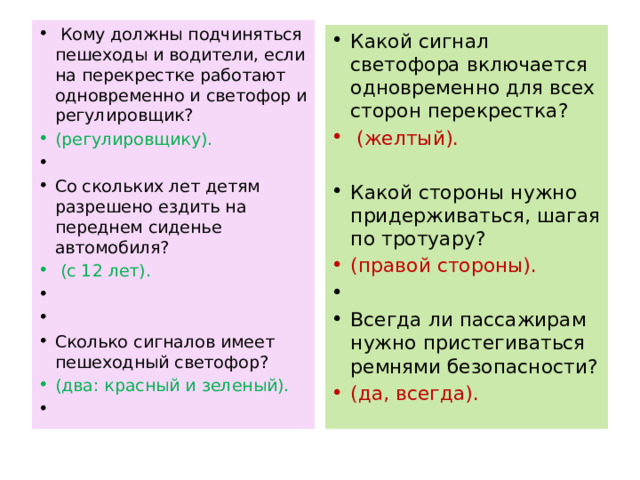  Кому должны подчиняться пешеходы и водители, если на перекрестке работают одновременно и светофор и регулировщик? (регулировщику).   Со скольких лет детям разрешено ездить на переднем сиденье автомобиля?  (с 12 лет).     Сколько сигналов имеет пешеходный светофор? (два: красный и зеленый).   Какой сигнал светофора включается одновременно для всех сторон перекрестка?  (желтый). Какой стороны нужно придерживаться, шагая по тротуару? (правой стороны).   Всегда ли пассажирам нужно пристегиваться ремнями безопасности? (да, всегда). 