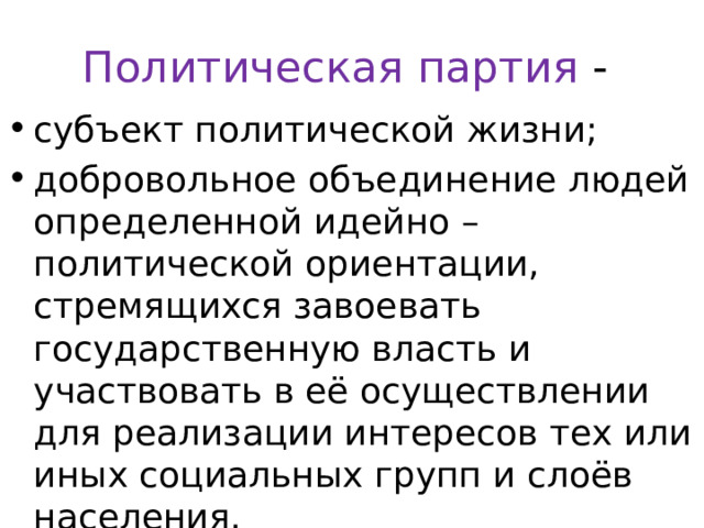 Политическая партия - субъект политической жизни; добровольное объединение людей определенной идейно – политической ориентации, стремящихся завоевать государственную власть и участвовать в её осуществлении для реализации интересов тех или иных социальных групп и слоёв населения. 