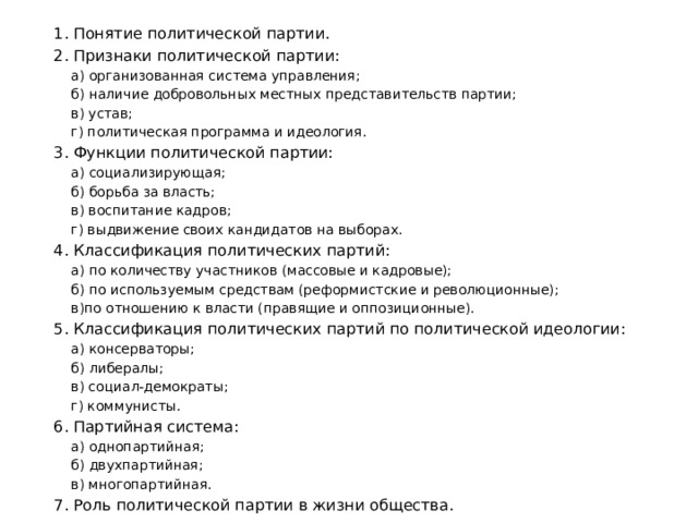 1. Понятие политической партии. 2. Признаки политической партии: а) организованная система управления; б) наличие добровольных местных представительств партии; в) устав; г) политическая программа и идеология. 3. Функции политической партии: а) социализирующая; б) борьба за власть; в) воспитание кадров; г) выдвижение своих кандидатов на выборах. 4. Классификация политических партий: а) по количеству участников (массовые и кадровые); б) по используемым средствам (реформистские и революционные); в)по отношению к власти (правящие и оппозиционные). 5. Классификация политических партий по политической идеологии: а) консерваторы; б) либералы; в) социал-демократы; г) коммунисты. 6. Партийная система: а) однопартийная; б) двухпартийная; в) многопартийная. 7. Роль политической партии в жизни общества. 