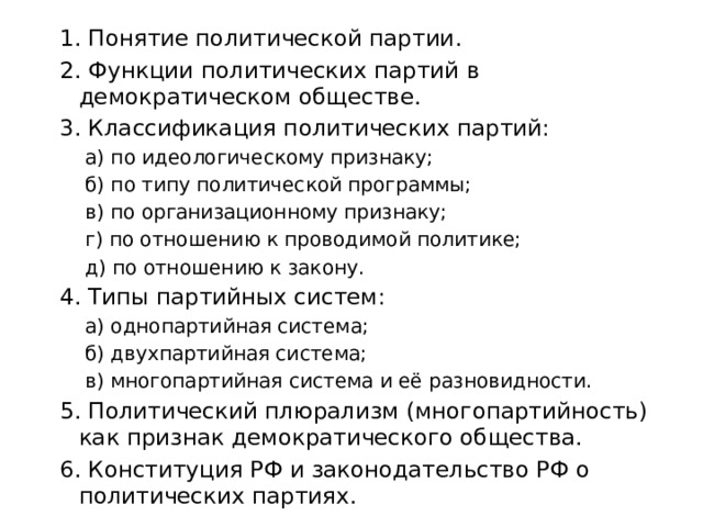 1. Понятие политической партии. 2. Функции политических партий в демократическом обществе. 3. Классификация политических партий: а) по идеологическому признаку; б) по типу политической программы; в) по организационному признаку; г) по отношению к проводимой политике; д) по отношению к закону. 4. Типы партийных систем: а) однопартийная система; б) двухпартийная система; в) многопартийная система и её разновидности. 5. Политический плюрализм (многопартийность) как признак демократического общества. 6. Конституция РФ и законодательство РФ о политических партиях. 