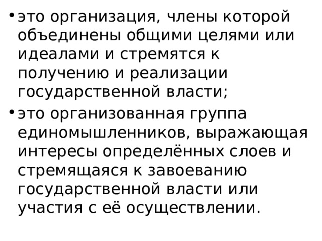 это организация, члены которой объединены общими целями или идеалами и стремятся к получению и реализации государственной власти; это организованная группа единомышленников, выражающая интересы определённых слоев и стремящаяся к завоеванию государственной власти или участия с её осуществлении. 