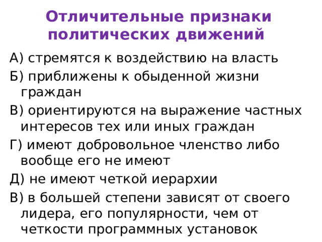 Отличительные признаки политических движений А) стремятся к воздействию на власть Б) приближены к обыденной жизни граждан В) ориентируются на выражение частных интересов тех или иных граждан Г) имеют добровольное членство либо вообще его не имеют Д) не имеют четкой иерархии В) в большей степени зависят от своего лидера, его популярности, чем от четкости программных установок 