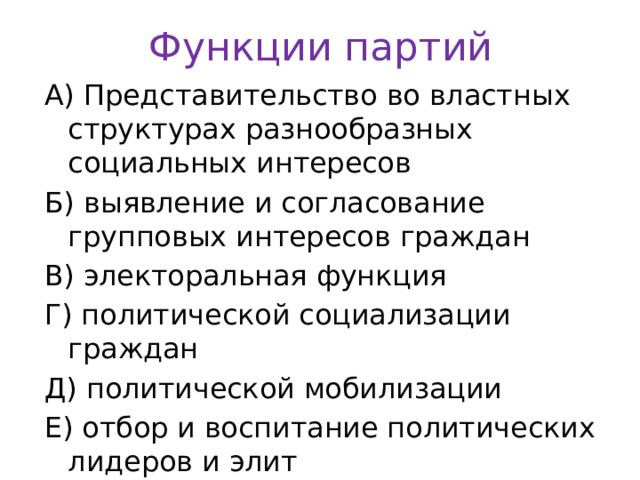 Функции партий А) Представительство во властных структурах разнообразных социальных интересов Б) выявление и согласование групповых интересов граждан В) электоральная функция Г) политической социализации граждан Д) политической мобилизации Е) отбор и воспитание политических лидеров и элит 