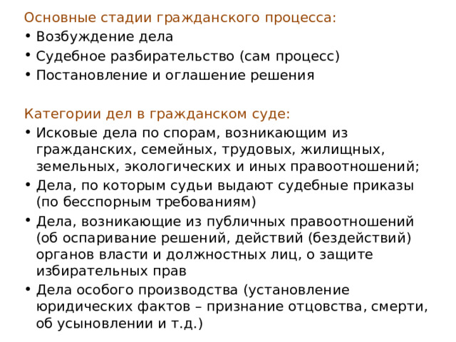 Основные стадии гражданского процесса: Возбуждение дела Судебное разбирательство (сам процесс) Постановление и оглашение решения Категории дел в гражданском суде: Исковые дела по спорам, возникающим из гражданских, семейных, трудовых, жилищных, земельных, экологических и иных правоотношений; Дела, по которым судьи выдают судебные приказы (по бесспорным требованиям) Дела, возникающие из публичных правоотношений (об оспаривание решений, действий (бездействий) органов власти и должностных лиц, о защите избирательных прав Дела особого производства (установление юридических фактов – признание отцовства, смерти, об усыновлении и т.д.) 