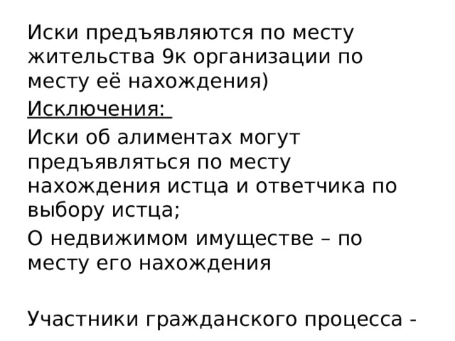 Иски предъявляются по месту жительства 9к организации по месту её нахождения) Исключения: Иски об алиментах могут предъявляться по месту нахождения истца и ответчика по выбору истца; О недвижимом имуществе – по месту его нахождения Участники гражданского процесса - 