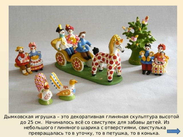 Дымковская игрушка – это декоративная глиняная скульптура высотой до 25 см. Начиналось всё со свистулек для забавы детей. Из небольшого глиняного шарика с отверстиями, свистулька превращалась то в уточку, то в петушка, то в конька.  