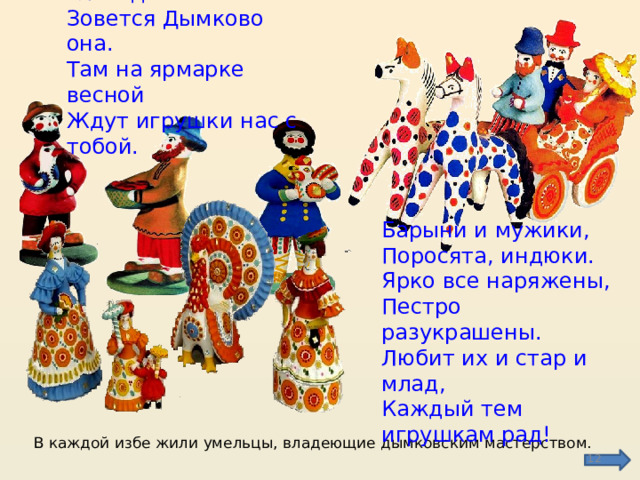 Есть на Вятке слобода  Зовется Дымково она.  Там на ярмарке весной  Ждут игрушки нас с тобой.   Барыни и мужики,  Поросята, индюки.  Ярко все наряжены,  Пестро разукрашены.  Любит их и стар и млад,  Каждый тем игрушкам рад! В каждой избе жили умельцы, владеющие дымковским мастерством.  