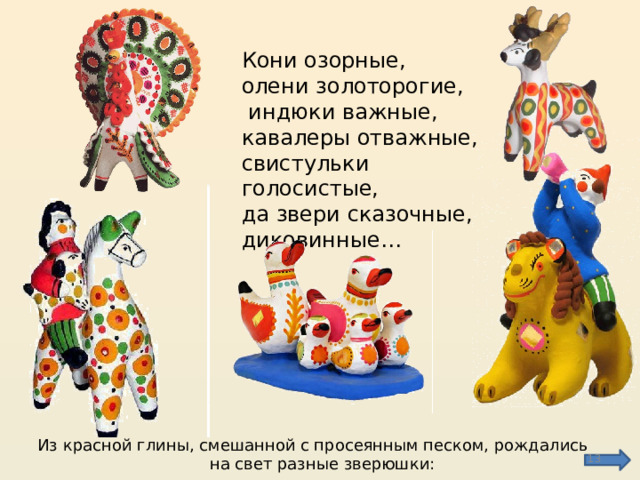 Кони озорные, олени золоторогие,  индюки важные, кавалеры отважные, свистульки голосистые, да звери сказочные, диковинные… Из красной глины, смешанной с просеянным песком, рождались на свет разные зверюшки:  