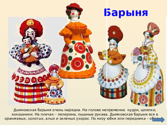 Барыня Дымковская барыня очень нарядна. На голове непременно кудри, шляпки, кокошники. На плечах – пелерина, пышные рукава. Дымковская барыня вся в оранжевых, золотых, алых и зеленых узорах. По низу юбки или передника – оборки.  