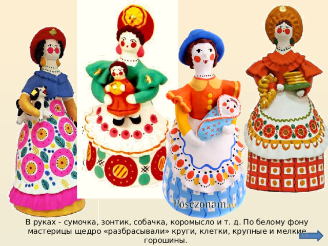 В руках - сумочка, зонтик, собачка, коромысло и т. д. По белому фону мастерицы щедро «разбрасывали» круги, клетки, крупные и мелкие горошины.  