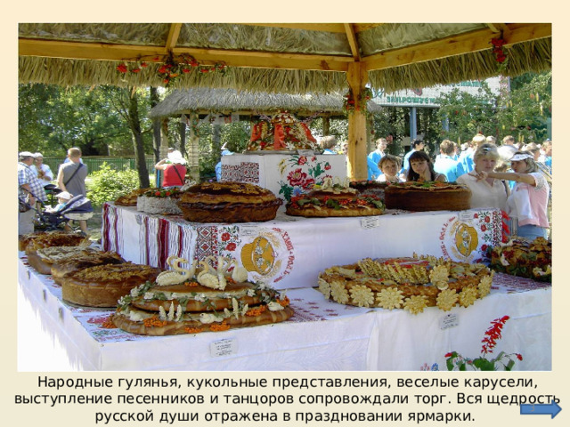 Народные гулянья, кукольные представления, веселые карусели, выступление песенников и танцоров сопровождали торг. Вся щедрость русской души отражена в праздновании ярмарки.  