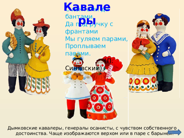 С лентами да бантами,  Да под ручку с франтами  Мы гуляем парами,  Проплываем павами.  (П. Синявский) Кавалеры Дымковские кавалеры, генералы осанисты, с чувством собственного достоинства. Чаще изображаются верхом или в паре с барыней.  