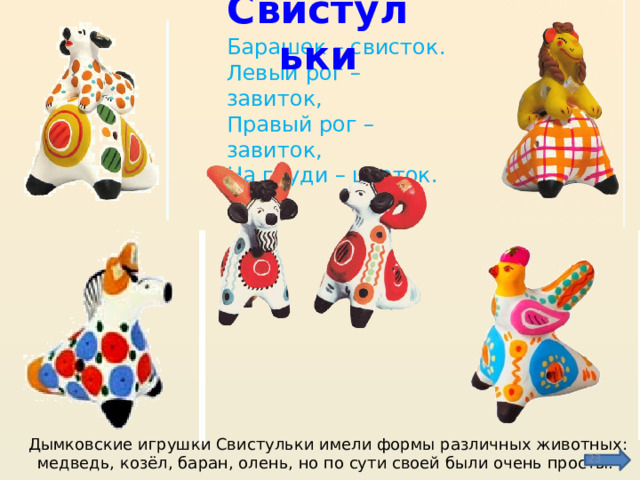 Свистульки Барашек – свисток.  Левый рог – завиток,  Правый рог – завиток,  На груди – цветок. Дымковские игрушки Свистульки имели формы различных животных: медведь, козёл, баран, олень, но по сути своей были очень просты.  