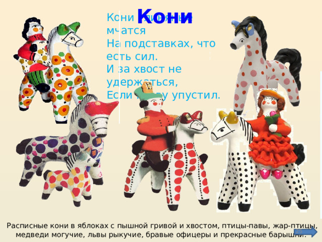 Кони Кони глиняные мчатся  На подставках, что есть сил.  И за хвост не удержаться,  Если гриву упустил. Расписные кони в яблоках с пышной гривой и хвостом, птицы-павы, жар-птицы, медведи могучие, львы рыкучие, бравые офицеры и прекрасные барышни.  