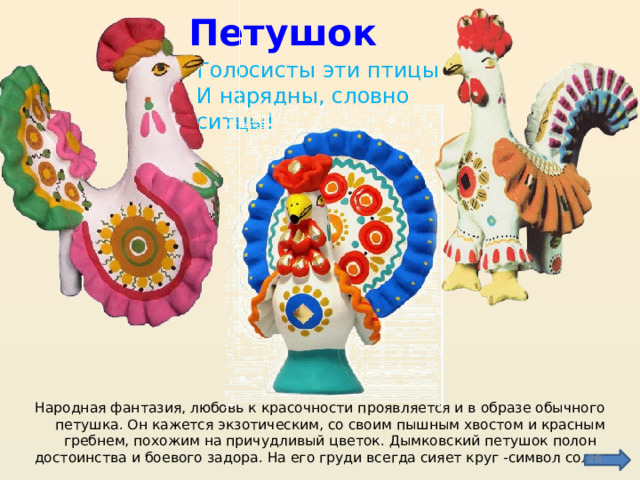 Петушок Голосисты эти птицы  И нарядны, словно ситцы! Народная фантазия, любовь к красочности проявляется и в образе обычного петушка. Он кажется экзотическим, со своим пышным хвостом и красным гребнем, похожим на причудливый цветок. Дымковский петушок полон достоинства и боевого задора. На его груди всегда сияет круг -символ солнца.  