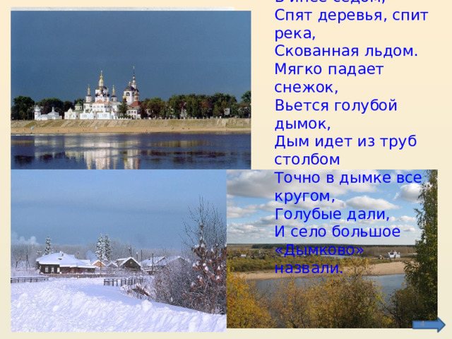 Ели спят у большака В инее седом, Спят деревья, спит река, Скованная льдом. Мягко падает снежок, Вьется голубой дымок, Дым идет из труб столбом Точно в дымке все кругом, Голубые дали, И село большое «Дымково» назвали.  