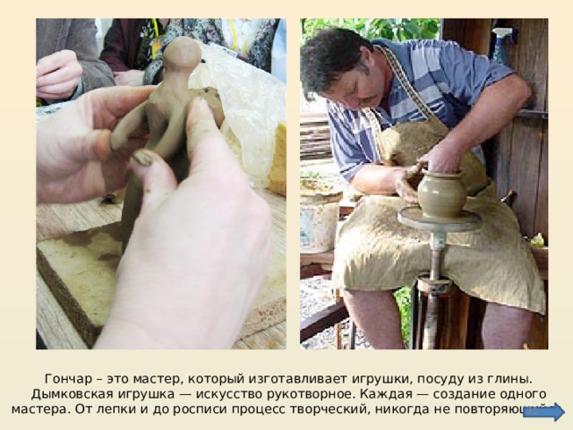 Гончар – это мастер, который изготавливает игрушки, посуду из глины. Дымковская игрушка — искусство рукотворное. Каждая — создание одного мастера. От лепки и до росписи процесс творческий, никогда не повторяющийся.  
