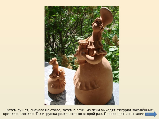 Затем сушат, сначала на столе, затем в печи. Из печи выходят фигурки закалённые, крепкие, звонкие. Так игрушка рождается во второй раз. Происходит испытание огнем.  