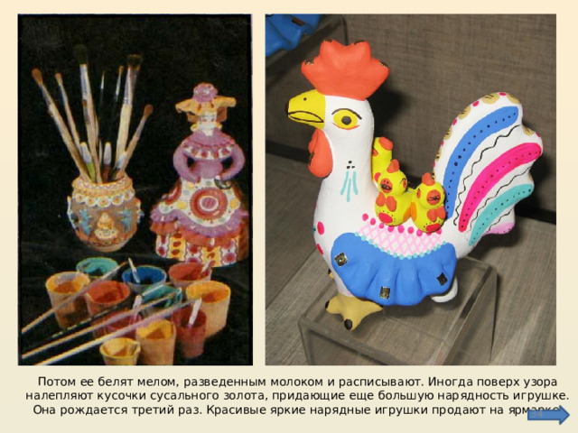 Потом ее белят мелом, разведенным молоком и расписывают. Иногда поверх узора налепляют кусочки сусального золота, придающие еще большую нарядность игрушке. Она рождается третий раз. Красивые яркие нарядные игрушки продают на ярмарке.  