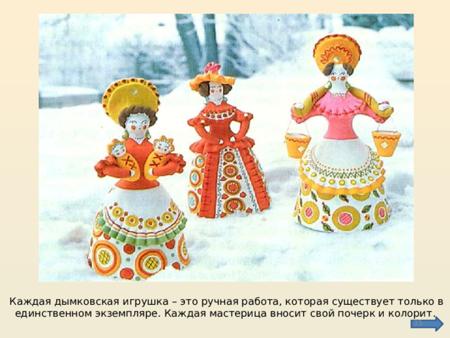 Каждая дымковская игрушка – это ручная работа, которая существует только в единственном экземпляре. Каждая мастерица вносит свой почерк и колорит.  