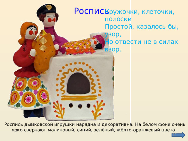 Роспись Кружочки, клеточки, полоски  Простой, казалось бы, узор,  Но отвести не в силах взор. Роспись дымковской игрушки нарядна и декоративна. На белом фоне очень ярко сверкают малиновый, синий, зелёный, жёлто-оранжевый цвета.  