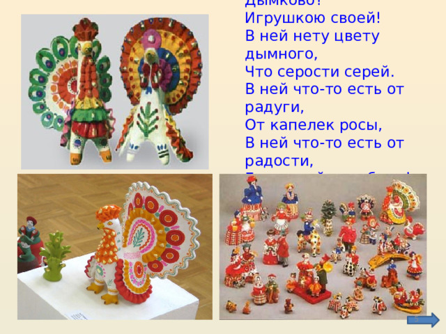 Чем знаменито Дымково?  Игрушкою своей!  В ней нету цвету дымного,  Что серости серей.  В ней что-то есть от радуги,  От капелек росы,  В ней что-то есть от радости,  Гремящей, как басы!  В. Фофанов.  