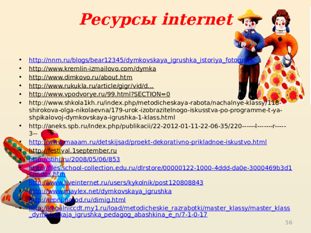 Ресурсы internet http://nnm.ru/blogs/bear12345/dymkovskaya_igrushka_istoriya_fotografii/ http://www.kremlin-izmailovo.com/dymka  http://www.dimkovo.ru/about.htm  http://www.rukukla.ru/article/gigr/vid/d...  http://www.vpodvorye.ru/99.html?SECTION=0  http://www.shkola1kh.ru/index.php/metodicheskaya-rabota/nachalnye-klassy/118-shirokova-olga-nikolaevna/179-urok-izobrazitelnogo-iskusstva-po-programme-t-ya-shpikalovoj-dymkovskaya-igrushka-1-klass.html http://aneks.spb.ru/index.php/publikacii/22-2012-01-11-22-06-35/220------l-------r-----3-- http://www.maaam.ru/detskijsad/proekt-dekorativno-prikladnoe-iskustvo.html http://festival.1september.ru  http://stihi.ru/2008/05/06/853 http://files.school-collection.edu.ru/dlrstore/00000122-1000-4ddd-da0e-3000469b3d1c/index.htm http://www.liveinternet.ru/users/kykolnik/post120808843 http://www.maylex.net/dymkovskaya_igrushka http://lepnj.narod.ru/dimig.html http://kagalniccdt.my1.ru/load/metodicheskie_razrabotki/master_klassy/master_klass_dymkovskaja_igrushka_pedagog_abashkina_e_n/7-1-0-17  
