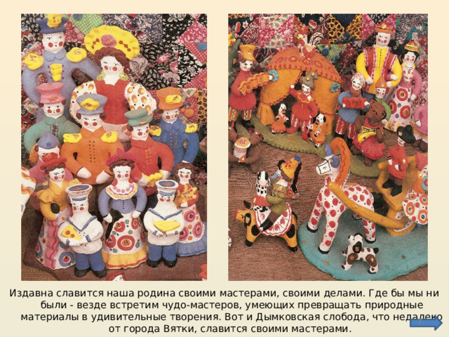 Издавна славится наша родина своими мастерами, своими делами. Где бы мы ни были - везде встретим чудо-мастеров, умеющих превращать природные материалы в удивительные творения. Вот и Дымковская слобода, что недалеко от города Вятки, славится своими мастерами.  