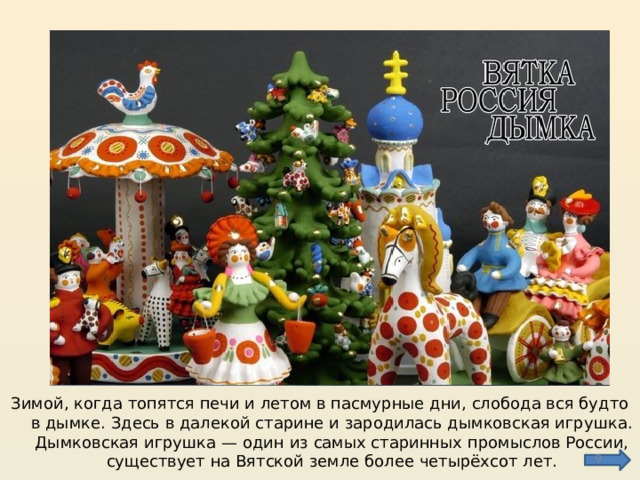 Зимой, когда топятся печи и летом в пасмурные дни, слобода вся будто в дымке. Здесь в далекой старине и зародилась дымковская игрушка. Дымковская игрушка — один из самых старинных промыслов России, существует на Вятской земле более четырёхсот лет.  