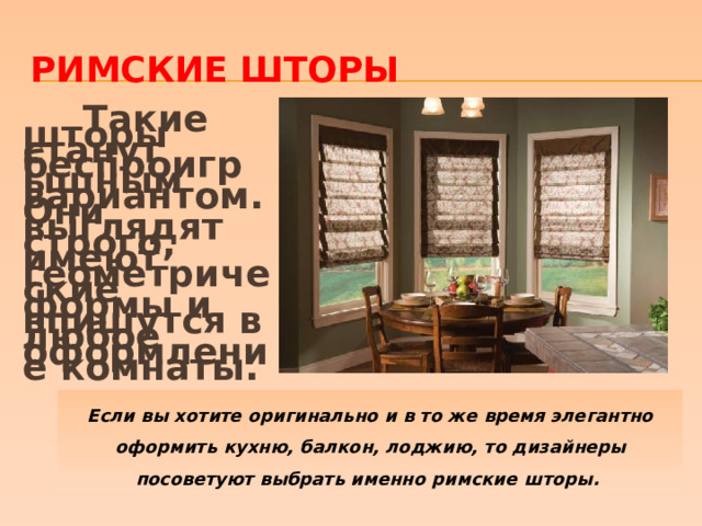 Римские шторы  Такие шторы станут беспроигрышным вариантом. Они выглядят строго, имеют геометрические формы и впишутся в любое оформление комнаты.    Если вы хотите оригинально и в то же время элегантно оформить кухню, балкон, лоджию, то дизайнеры посоветуют выбрать именно римские шторы. 