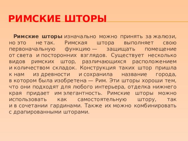 Римские шторы  Римские шторы  изначально можно принять за жалюзи, но это не так. Римская штора выполняет свою первоначальную функцию — защищать помещение от света и посторонних взглядов. Существует несколько видов римских штор, различающихся расположением и количеством складок. Конструкция таких штор пришла к нам из древности и сохранила название города, в котором была изобретена — Рим. Эти шторы хороши тем, что они подходят для любого интерьера, отделка нижнего края придает им элегантность. Римские шторы можно использовать как самостоятельную штору, так и в сочетании гардинами. Также их можно комбинировать с драпированными шторами. 