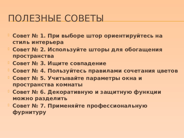 Полезные советы Совет № 1. При выборе штор ориентируйтесь на стиль интерьера Совет № 2. Используйте шторы для обогащения пространства Совет № 3. Ищите совпадение Совет № 4. Пользуйтесь правилами сочетания цветов Совет № 5. Учитывайте параметры окна и пространства комнаты Совет № 6. Декоративную и защитную функции можно разделить Совет № 7. Применяйте профессиональную фурнитуру 