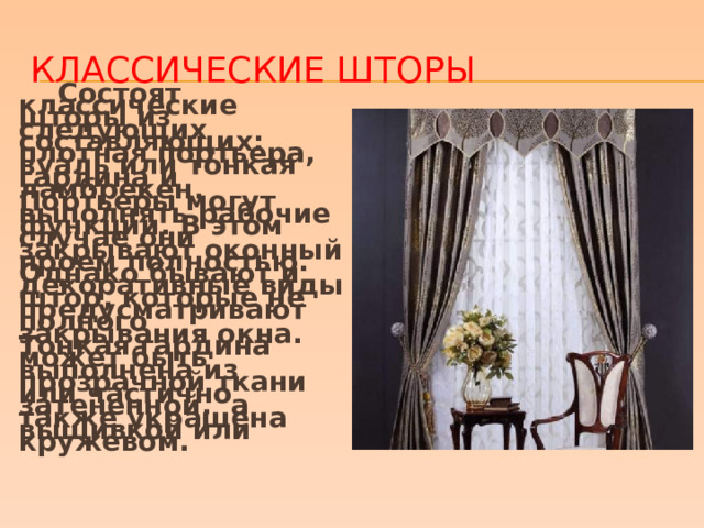 Классические шторы  Состоят классические шторы из следующих составляющих: плотная портьера, вуаль или тонкая гардина и ламбрекен. Портьеры могут выполнять рабочие функции. В этом случае они закрывают оконный проем полностью. Однако бывают и декоративные виды штор, которые не предусматривают полного закрывания окна. Тонкая гардина может быть выполнена из прозрачной ткани или частично затененной, а также украшена вышивкой или кружевом.  